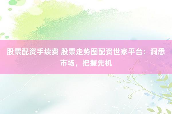 股票配资手续费 股票走势图配资世家平台：洞悉市场，把握先机
