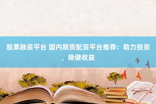 股票融资平台 国内期货配资平台推荐：助力投资，稳健收益