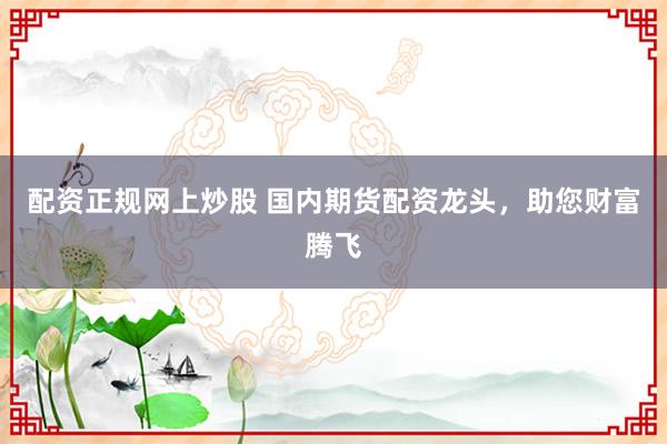 配资正规网上炒股 国内期货配资龙头，助您财富腾飞