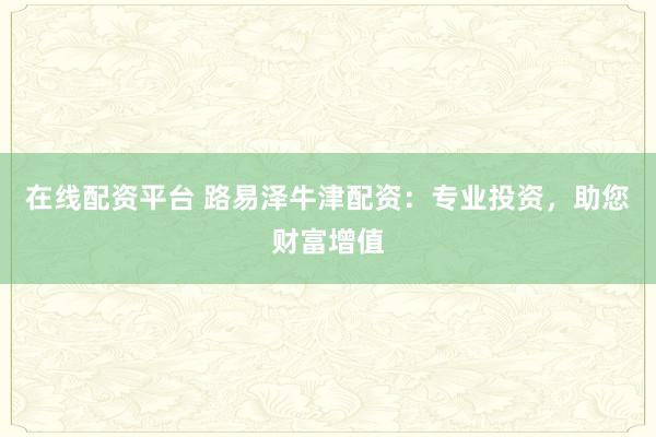 在线配资平台 路易泽牛津配资：专业投资，助您财富增值