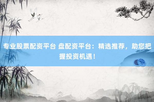 专业股票配资平台 盘配资平台：精选推荐，助您把握投资机遇！
