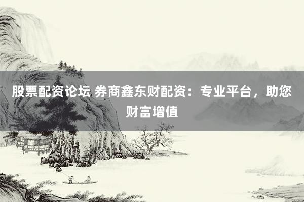 股票配资论坛 券商鑫东财配资：专业平台，助您财富增值