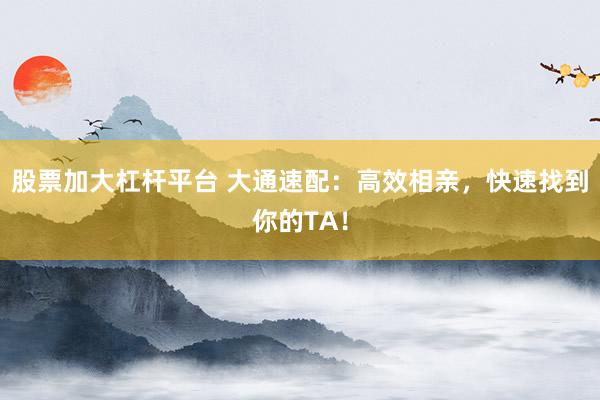 股票加大杠杆平台 大通速配：高效相亲，快速找到你的TA！