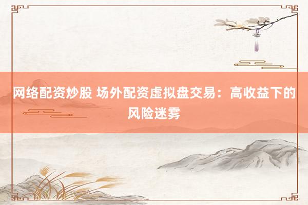 网络配资炒股 场外配资虚拟盘交易：高收益下的风险迷雾