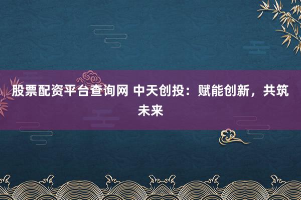 股票配资平台查询网 中天创投：赋能创新，共筑未来