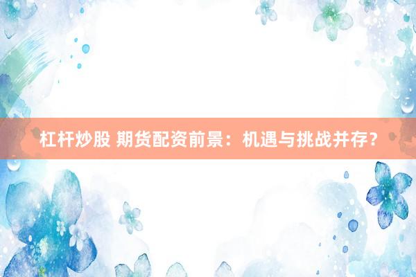 杠杆炒股 期货配资前景：机遇与挑战并存？
