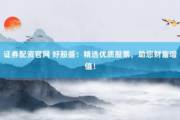 证券配资官网 好股盛：精选优质股票，助您财富增值！