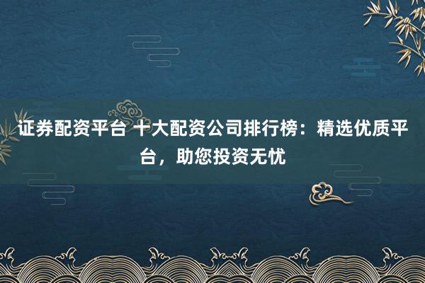 证券配资平台 十大配资公司排行榜：精选优质平台，助您投资无忧