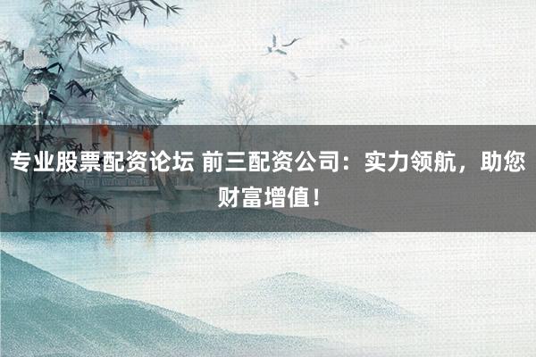 专业股票配资论坛 前三配资公司：实力领航，助您财富增值！