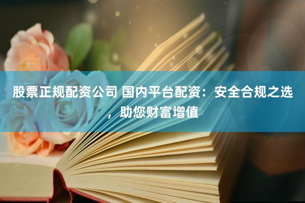 股票正规配资公司 国内平台配资：安全合规之选，助您财富增值