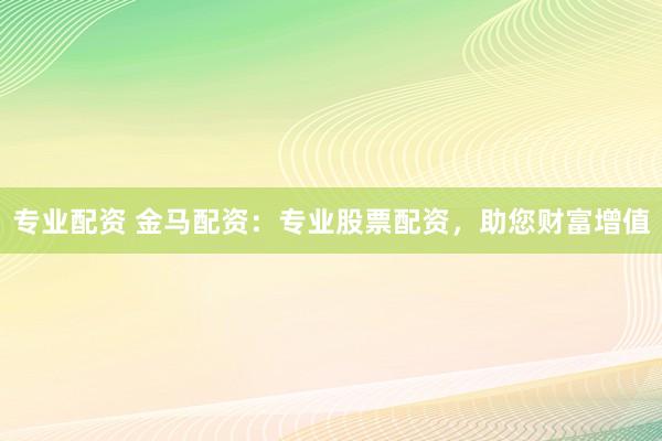 专业配资 金马配资：专业股票配资，助您财富增值