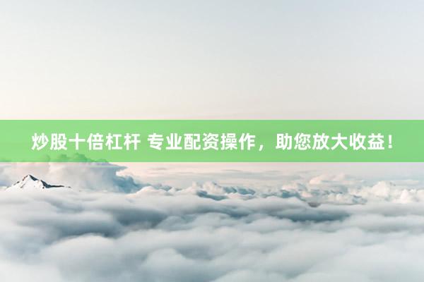 炒股十倍杠杆 专业配资操作，助您放大收益！