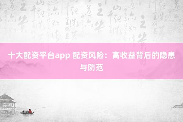 十大配资平台app 配资风险：高收益背后的隐患与防范