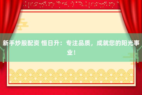 新手炒股配资 恒日升：专注品质，成就您的阳光事业！