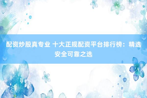配资炒股真专业 十大正规配资平台排行榜：精选安全可靠之选