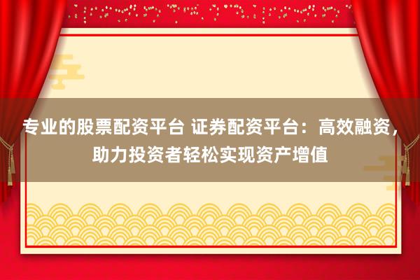 专业的股票配资平台 证券配资平台：高效融资，助力投资者轻松实现资产增值