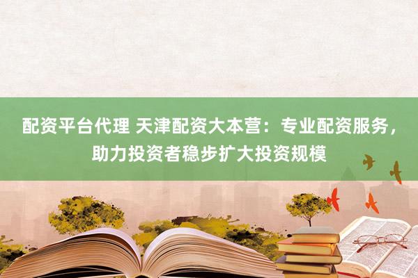 配资平台代理 天津配资大本营：专业配资服务，助力投资者稳步扩大投资规模