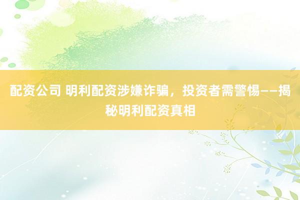 配资公司 明利配资涉嫌诈骗，投资者需警惕——揭秘明利配资真相