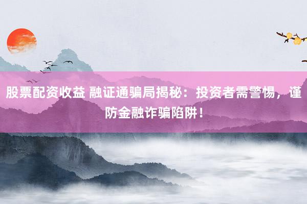 股票配资收益 融证通骗局揭秘：投资者需警惕，谨防金融诈骗陷阱！