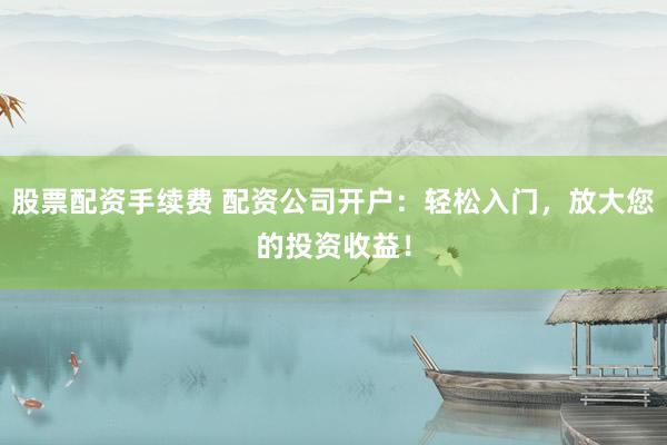 股票配资手续费 配资公司开户：轻松入门，放大您的投资收益！