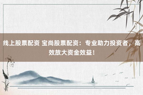 线上股票配资 宝尚股票配资：专业助力投资者，高效放大资金效益！