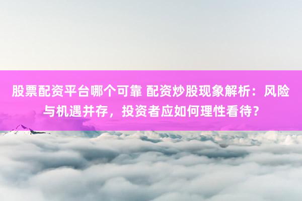 股票配资平台哪个可靠 配资炒股现象解析：风险与机遇并存，投资者应如何理性看待？