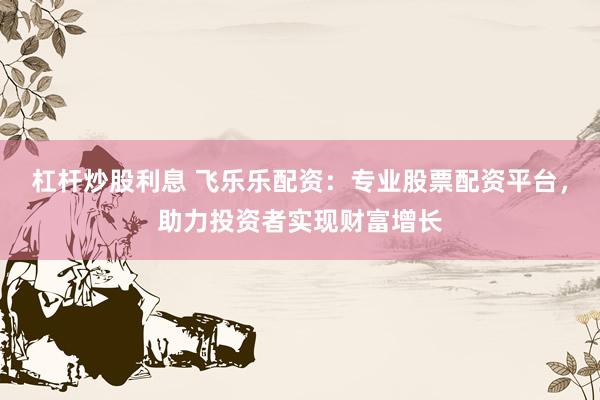 杠杆炒股利息 飞乐乐配资：专业股票配资平台，助力投资者实现财富增长