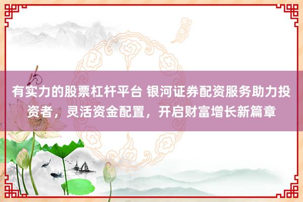 有实力的股票杠杆平台 银河证券配资服务助力投资者，灵活资金配置，开启财富增长新篇章