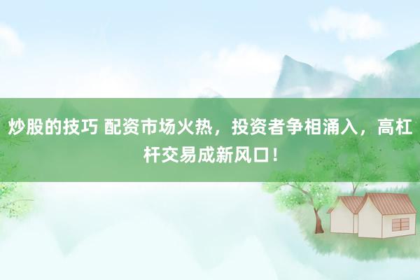 炒股的技巧 配资市场火热，投资者争相涌入，高杠杆交易成新风口！