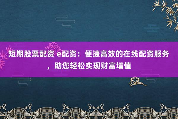 短期股票配资 e配资：便捷高效的在线配资服务，助您轻松实现财富增值