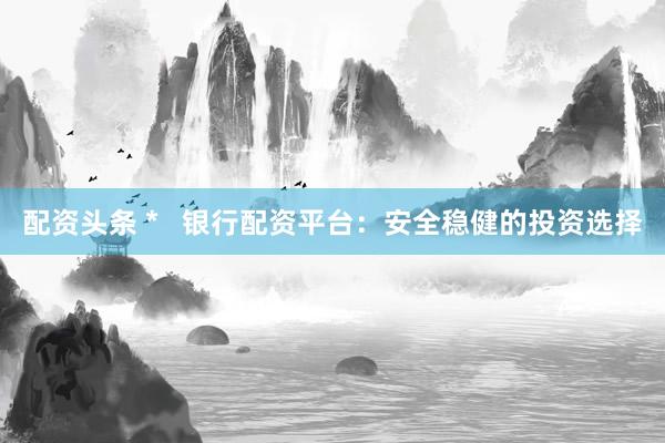 配资头条 *   银行配资平台：安全稳健的投资选择