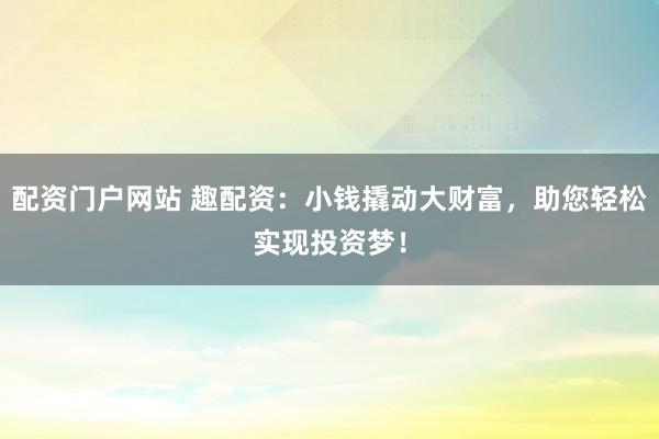 配资门户网站 趣配资：小钱撬动大财富，助您轻松实现投资梦！
