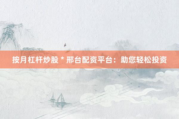 按月杠杆炒股 * 邢台配资平台：助您轻松投资