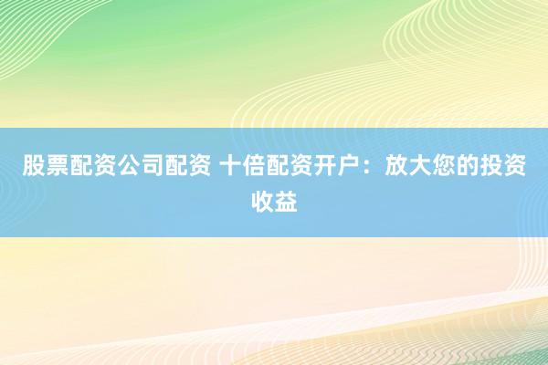 股票配资公司配资 十倍配资开户：放大您的投资收益