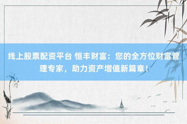 线上股票配资平台 恒丰财富：您的全方位财富管理专家，助力资产增值新篇章！