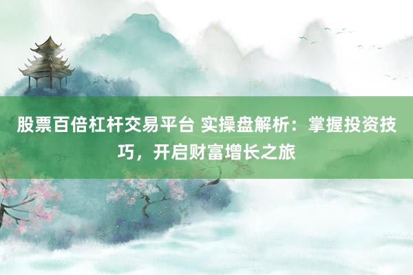 股票百倍杠杆交易平台 实操盘解析：掌握投资技巧，开启财富增长之旅