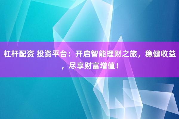 杠杆配资 投资平台：开启智能理财之旅，稳健收益，尽享财富增值！