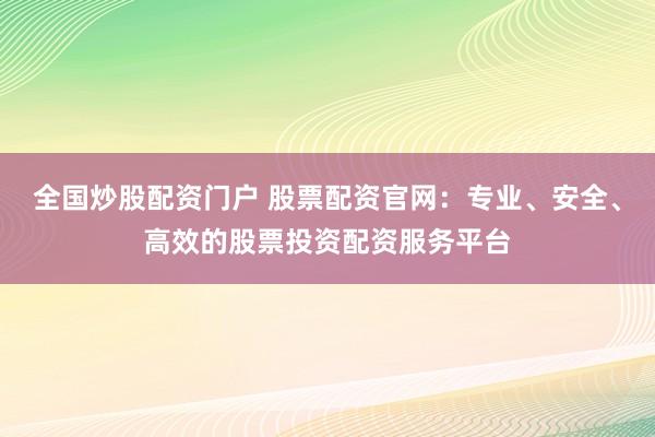 全国炒股配资门户 股票配资官网：专业、安全、高效的股票投资配资服务平台