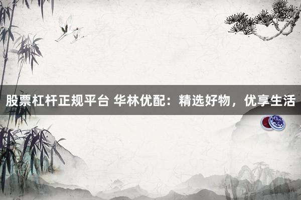 股票杠杆正规平台 华林优配：精选好物，优享生活