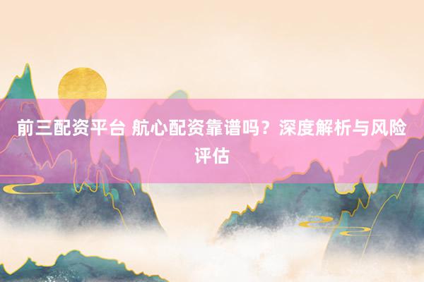 前三配资平台 航心配资靠谱吗？深度解析与风险评估