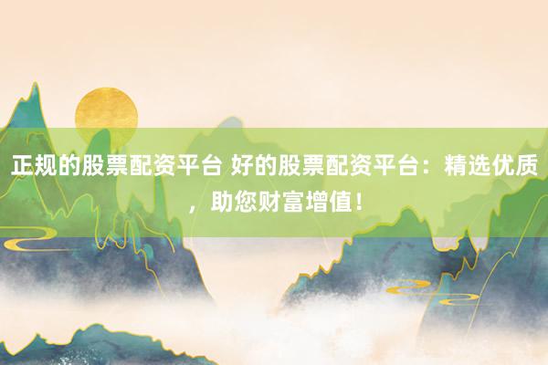 正规的股票配资平台 好的股票配资平台：精选优质，助您财富增值！