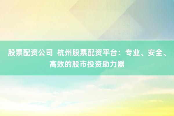 股票配资公司  杭州股票配资平台：专业、安全、高效的股市投资助力器