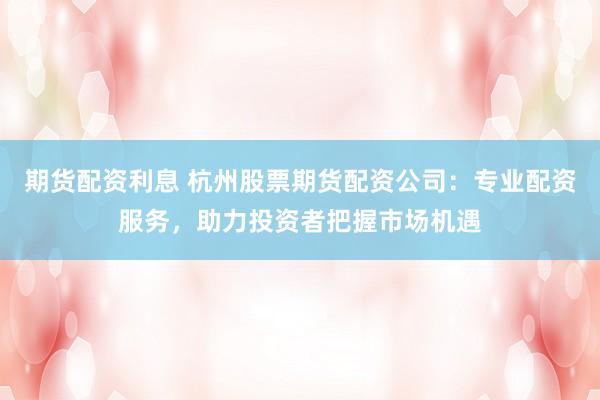 期货配资利息 杭州股票期货配资公司：专业配资服务，助力投资者把握市场机遇