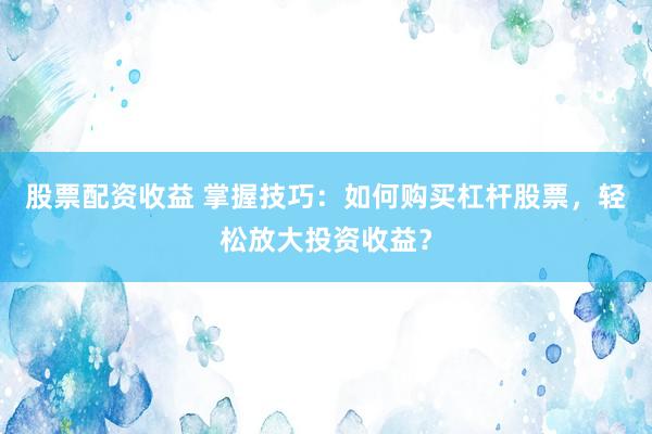 股票配资收益 掌握技巧：如何购买杠杆股票，轻松放大投资收益？