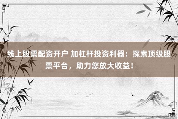线上股票配资开户 加杠杆投资利器：探索顶级股票平台，助力您放大收益！