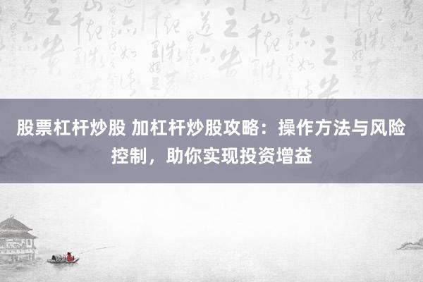 股票杠杆炒股 加杠杆炒股攻略：操作方法与风险控制，助你实现投资增益