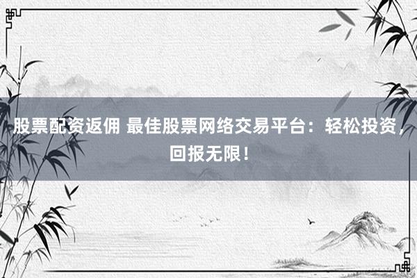 股票配资返佣 最佳股票网络交易平台：轻松投资，回报无限！