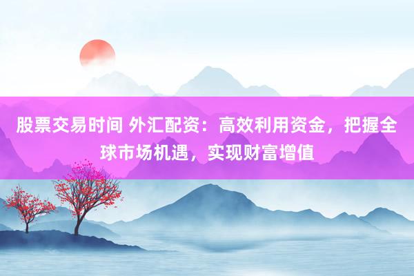 股票交易时间 外汇配资：高效利用资金，把握全球市场机遇，实现财富增值