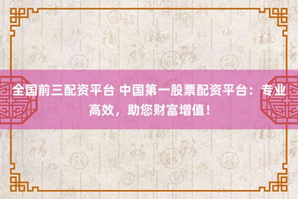 全国前三配资平台 中国第一股票配资平台：专业高效，助您财富增值！