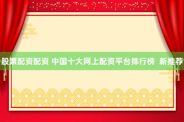 股票配资配资 中国十大网上配资平台排行榜  新推荐